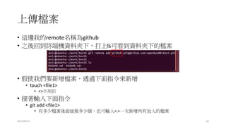上傳檔案
2014/8/13 20
• 這邊我的remote名稱為github
• 之後回到終端機資料夾下，打上ls可看到資料夾下的檔案
• 假使我們要新增檔案，透過下面指令來新增
• touch <file1>
• <>不用打
• 接著輸入下面指令
• git add <file1>
• 有多少檔案後面就接多少個，也可輸入<.>一次新增所有加入的檔案
 