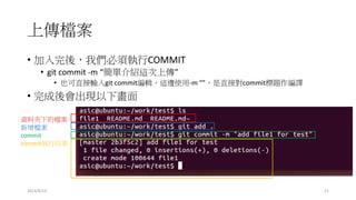 上傳檔案
2014/8/13 21
• 加入完後，我們必須執行COMMIT
• git commit -m “簡單介紹這次上傳”
• 也可直接輸入git commit編輯，這邊使用-m “”，是直接對commit標題作編譯
• 完成後會出現以下畫面
資料夾下的檔案
新增檔案
commit
commit執行結果
 