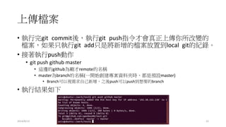 上傳檔案
2014/8/13 22
• 執行完git commit後，執行git push指令才會真正上傳你所改變的
檔案，如果只執行git add只是將新增的檔案放置到local git的紀錄。
• 接著執行push動作
• git push github master
• 這邊的github為剛才remote的名稱
• master為branch的名稱(一開始創建專案資料夾時，都是預設master)
• Branch可以視需求自己新增，之後push可以push到想要的branch
• 執行結果如下
 