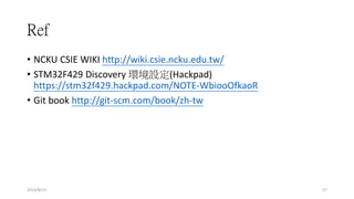 Ref
2014/8/13 27
• NCKU CSIE WIKI http://wiki.csie.ncku.edu.tw/
• STM32F429 Discovery 環境設定(Hackpad)
https://stm32f429.hackpad.com/NOTE-WbiooOfkaoR
• Git book http://git-scm.com/book/zh-tw
 