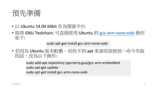 預先準備
• 以 Ubuntu 14.04 64bit 作為開發平台
• 取得 GNU Toolchain: 可直接使用 Ubuntu 的 gcc-arm-none-eabi 操作
如下:
• 若因為 Ubuntu 版本較舊，而找不到 apt 來源而致使前一命令失敗
的話，改為以下操作:
sudo apt-get install gcc-arm-none-eabi
sudo add-apt-repository ppa:terry.guo/gcc-arm-embedded
sudo apt-get update
sudo apt-get install gcc-arm-none-eabi
2014/8/13 3
 