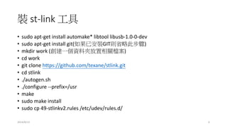 裝 st-link 工具
• sudo apt-get install automake* libtool libusb-1.0-0-dev
• sudo apt-get install git(如果已安裝GIT則省略此步驟)
• mkdir work (創建一個資料夾放置相關檔案)
• cd work
• git clone https://github.com/texane/stlink.git
• cd stlink
• ./autogen.sh
• ./configure --prefix=/usr
• make
• sudo make install
• sudo cp 49-stlinkv2.rules /etc/udev/rules.d/
2014/8/13 4
 
