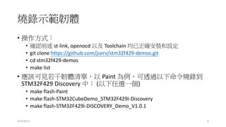 燒錄示範韌體
• 操作方式：
• 確認前述 st-link, openocd 以及 Toolchain 均已正確安裝和設定
• git clone https://github.com/jserv/stm32f429-demos.git
• cd stm32f429-demos
• make list
• 應該可見若干韌體清單，以 Paint 為例，可透過以下命令燒錄到
STM32F429 Discovery 中： (以下任選一個)
• make flash-Paint
• make flash-STM32CubeDemo_STM32F429I-Discovery
• make flash-STM32F429I-DISCOVERY_Demo_V1.0.1
2014/8/13 6
 