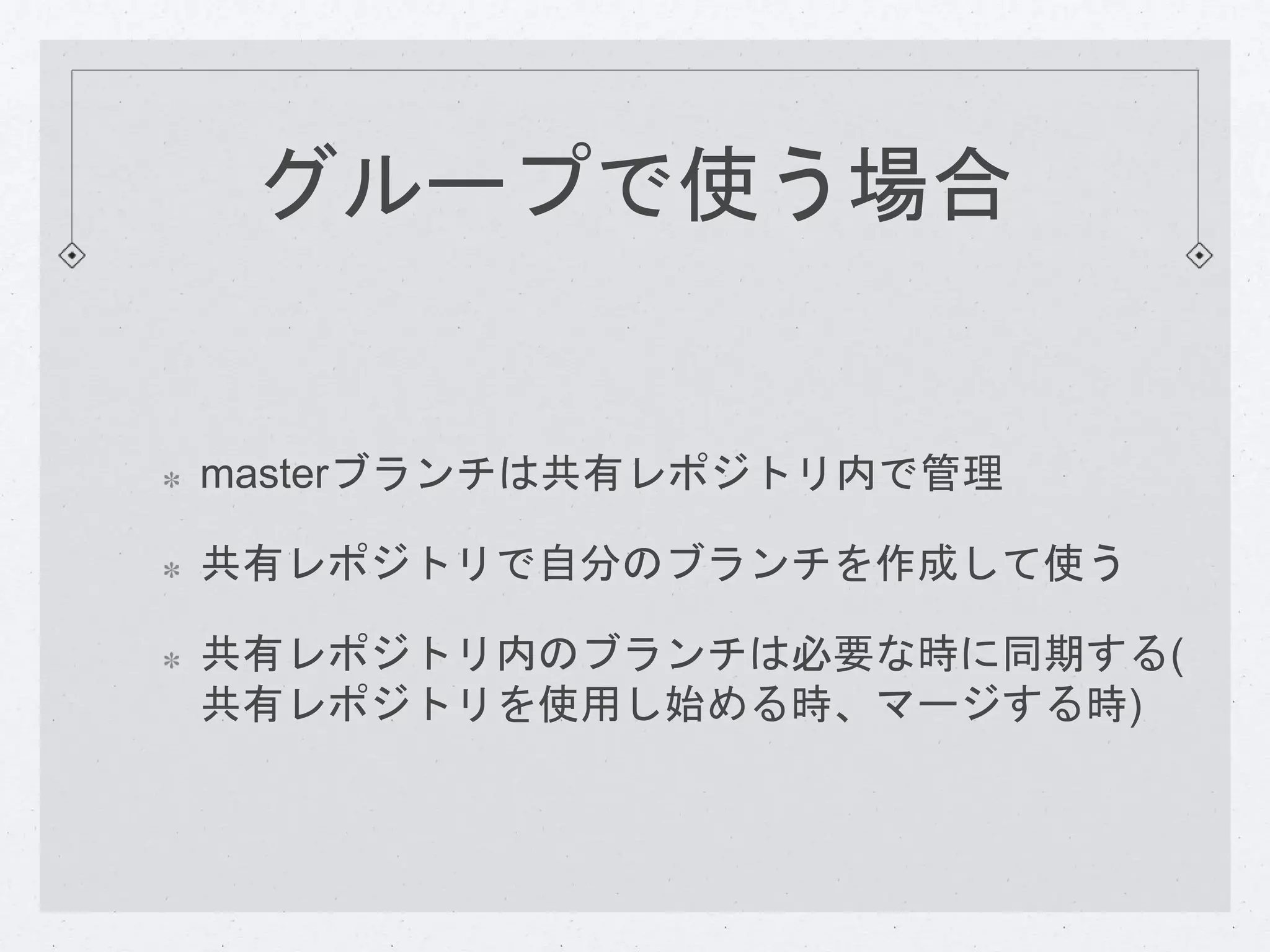グループで使う場合 
masterブランチは共有レポジトリ内で管理 
共有レポジトリで自分のブランチを作成して使う 
共有レポジトリ内のブランチは必要な時に同期する( 
共有レポジトリを使用し始める時、マージする時) 
 
