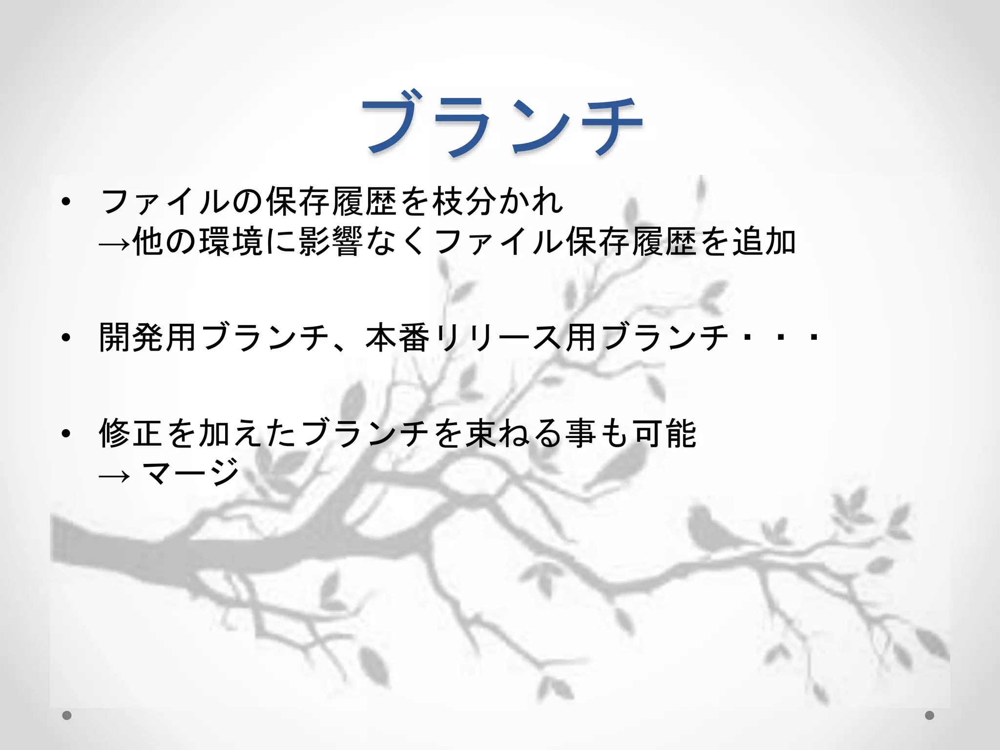ブランチ 
• ファイルの保存履歴を枝分かれ 
→他の環境に影響なくファイル保存履歴を追加 
• 開発用ブランチ、本番リリース用ブランチ・・・ 
• 修正を加えたブランチを束ねる事も可能 
→ マージ 
 