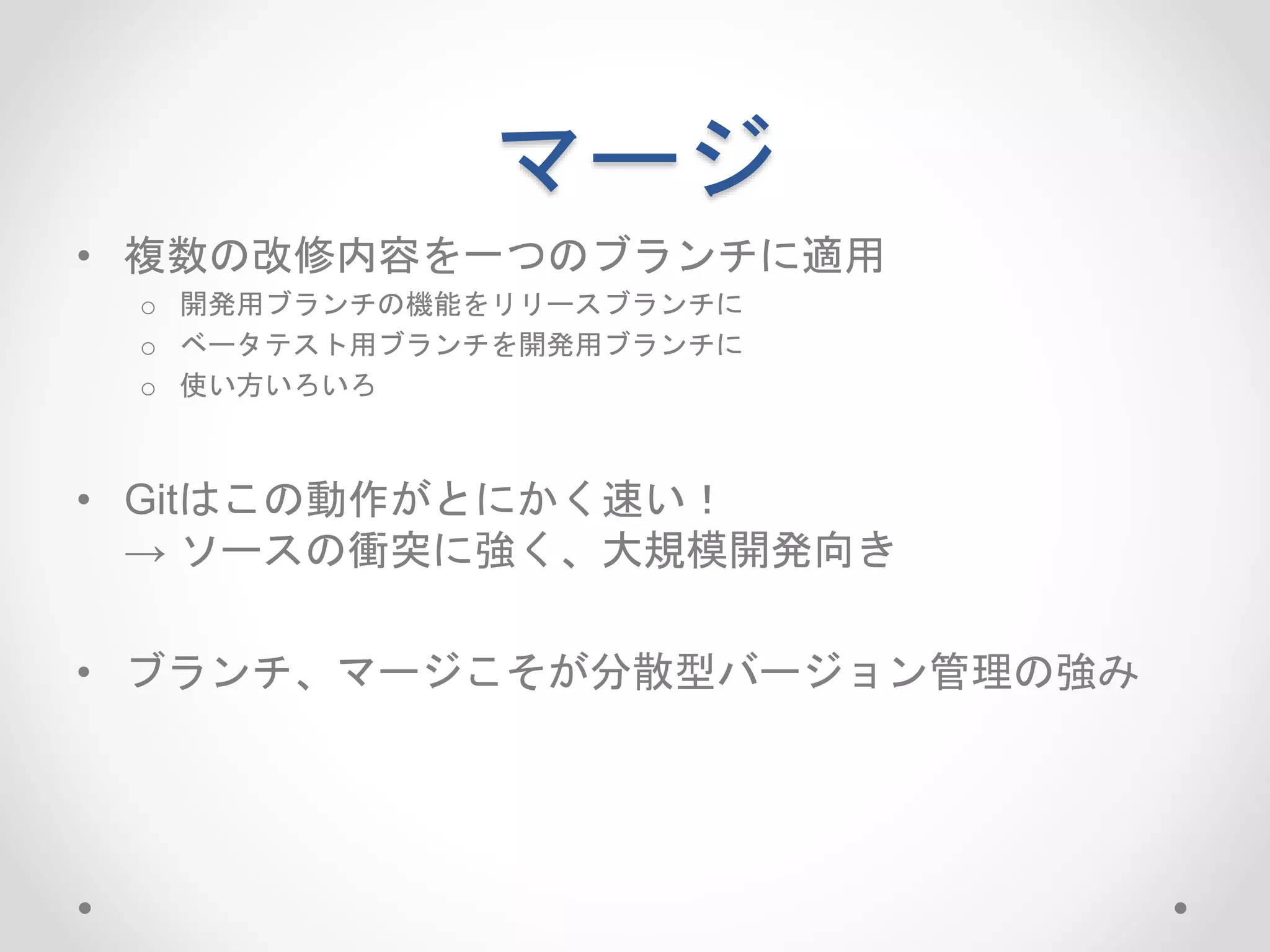 マージ 
• 複数の改修内容を一つのブランチに適用 
o 開発用ブランチの機能をリリースブランチに 
o ベータテスト用ブランチを開発用ブランチに 
o 使い方いろいろ 
• Gitはこの動作がとにかく速い！ 
→ ソースの衝突に強く、大規模開発向き 
• ブランチ、マージこそが分散型バージョン管理の強み 
 