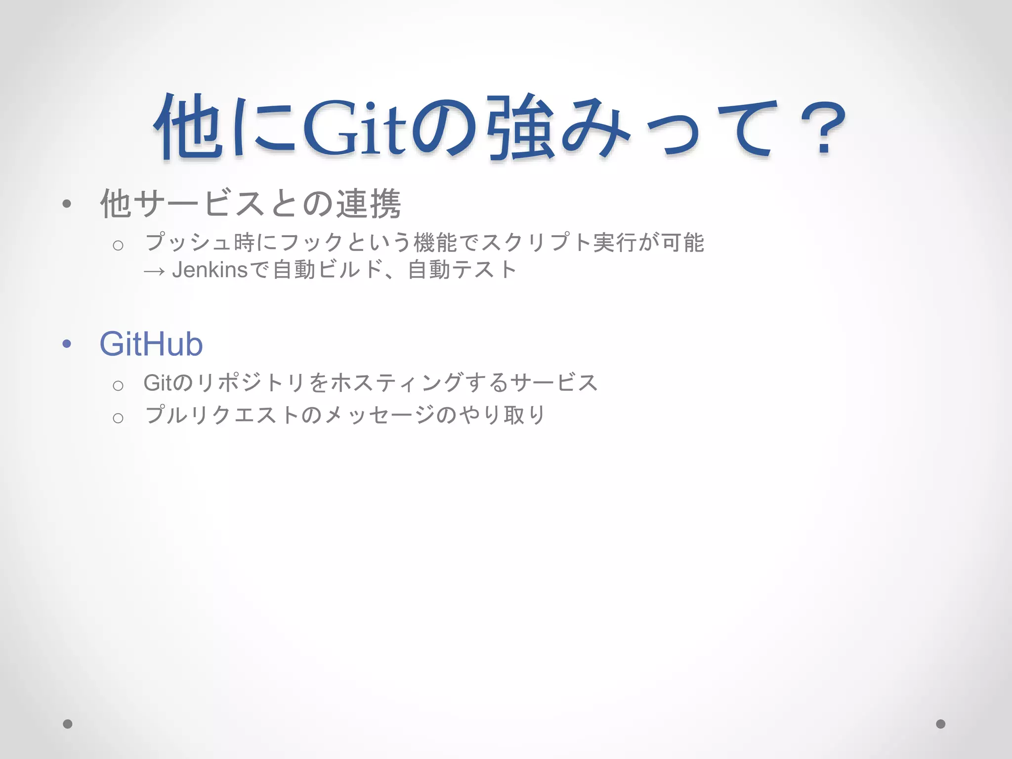 他にGitの強みって？ 
• 他サービスとの連携 
o プッシュ時にフックという機能でスクリプト実行が可能 
→ Jenkinsで自動ビルド、自動テスト 
• GitHub 
o Gitのリポジトリをホスティングするサービス 
o プルリクエストのメッセージのやり取り 
 