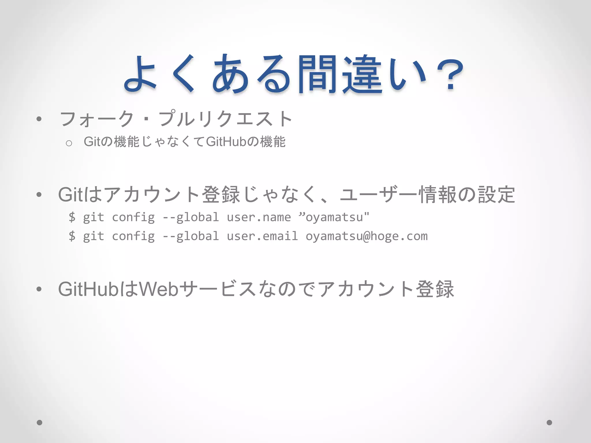 よくある間違い？ 
• フォーク・プルリクエスト 
o Gitの機能じゃなくてGitHubの機能 
• Gitはアカウント登録じゃなく、ユーザー情報の設定 
$ git config --global user.name ”oyamatsu" 
$ git config --global user.email oyamatsu@hoge.com 
• GitHubはWebサービスなのでアカウント登録 
 