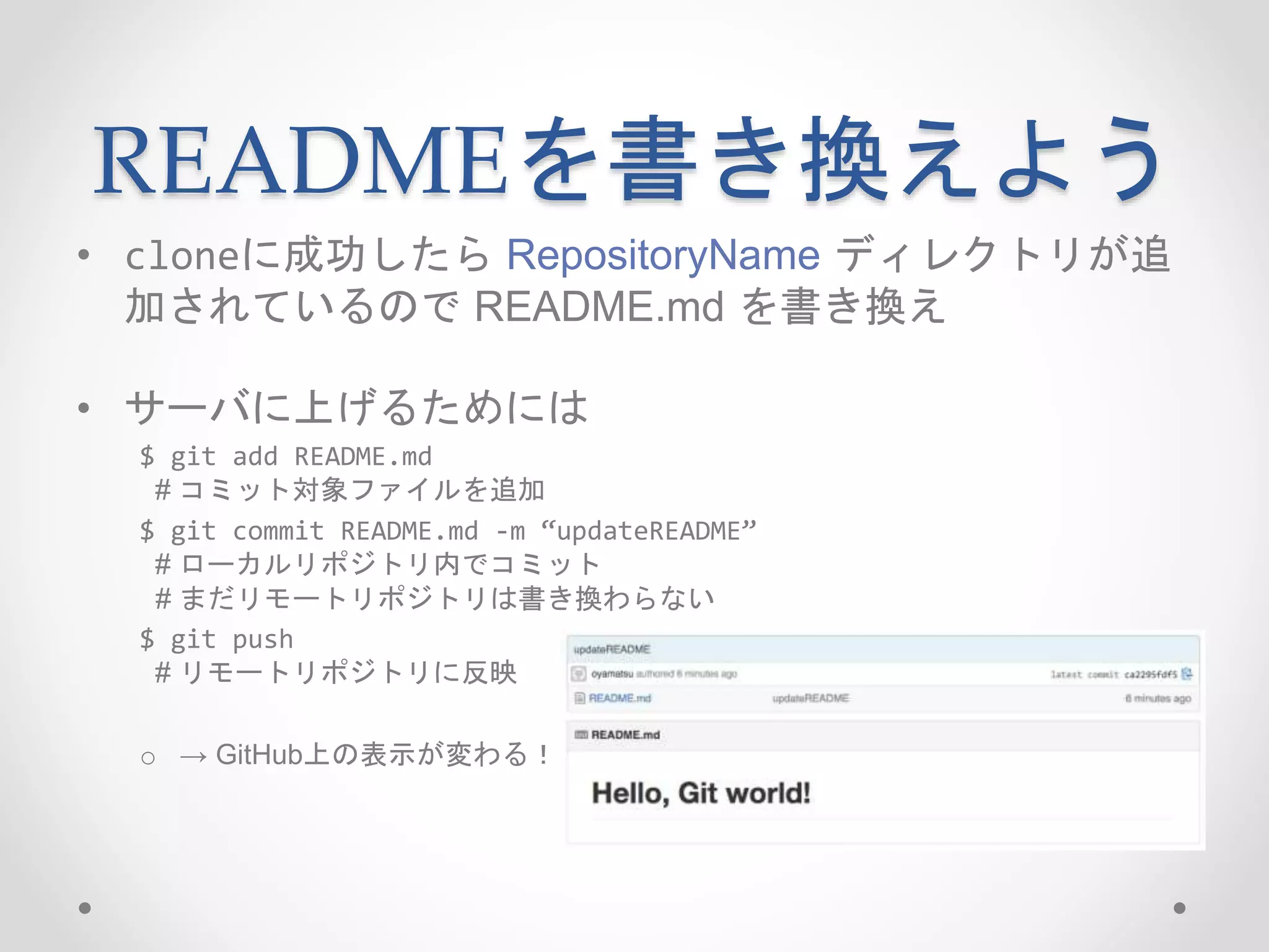 READMEを書き換えよう 
• cloneに成功したらRepositoryName ディレクトリが追 
加されているのでREADME.md を書き換え 
• サーバに上げるためには 
$ git add README.md 
# コミット対象ファイルを追加 
$ git commit README.md -m “updateREADME” 
# ローカルリポジトリ内でコミット 
# まだリモートリポジトリは書き換わらない 
$ git push 
# リモートリポジトリに反映 
o → GitHub上の表示が変わる！ 
 