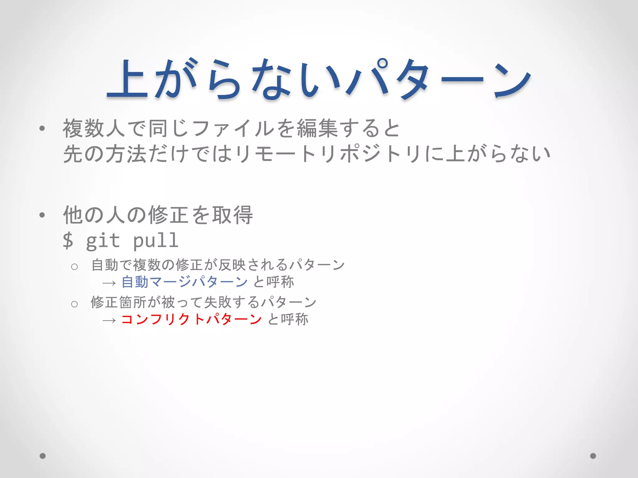 上がらないパターン 
• 複数人で同じファイルを編集すると 
先の方法だけではリモートリポジトリに上がらない 
• 他の人の修正を取得 
$ git pull 
o 自動で複数の修正が反映されるパターン 
→ 自動マージパターンと呼称 
o 修正箇所が被って失敗するパターン 
→ コンフリクトパターンと呼称 
 