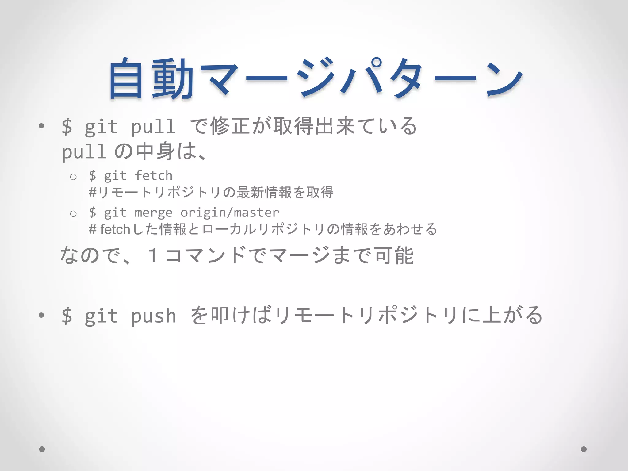 自動マージパターン 
• $ git pull で修正が取得出来ている 
pull の中身は、 
o $ git fetch 
#リモートリポジトリの最新情報を取得 
o $ git merge origin/master 
# fetchした情報とローカルリポジトリの情報をあわせる 
なので、１コマンドでマージまで可能 
• $ git push を叩けばリモートリポジトリに上がる 
 