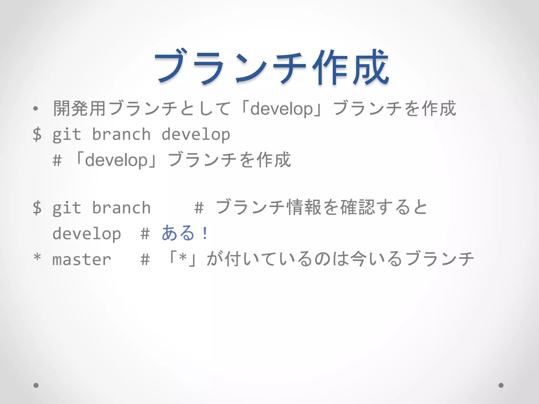 ブランチ作成 
• 開発用ブランチとして「develop」ブランチを作成 
$ git branch develop 
# 「develop」ブランチを作成 
$ git branch # ブランチ情報を確認すると 
develop # ある！ 
* master # 「*」が付いているのは今いるブランチ 
 