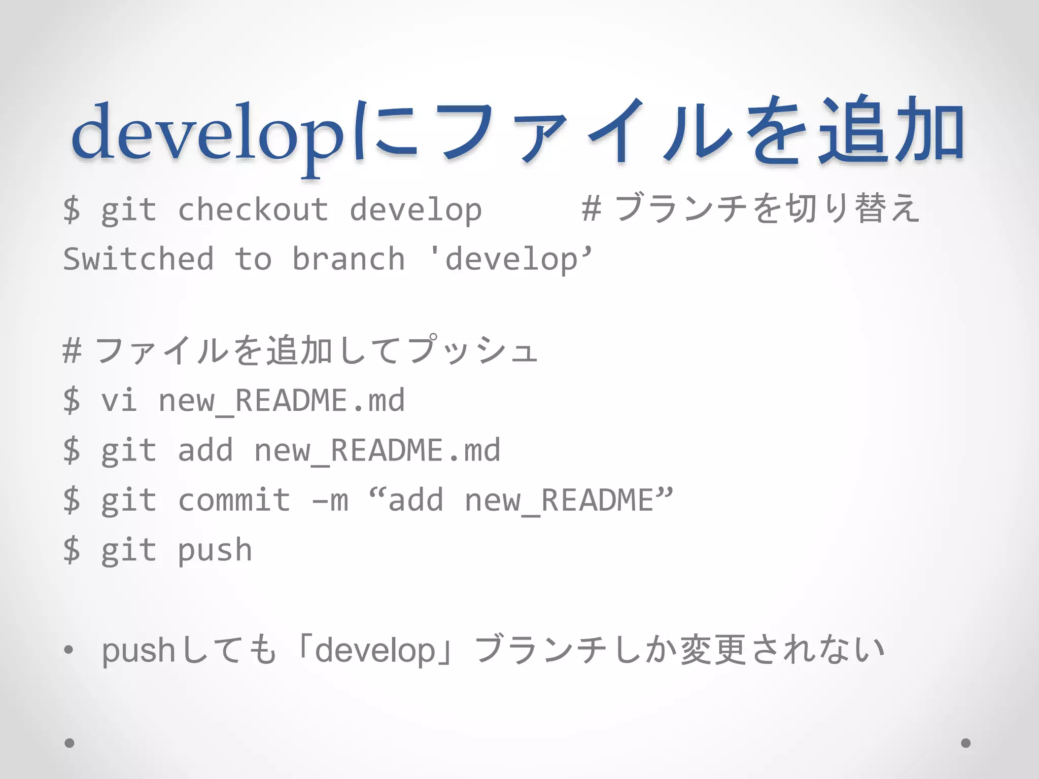 developにファイルを追加 
$ git checkout develop # ブランチを切り替え 
Switched to branch 'develop’ 
# ファイルを追加してプッシュ 
$ vi new_README.md 
$ git add new_README.md 
$ git commit –m “add new_README” 
$ git push 
• pushしても「develop」ブランチしか変更されない 
 