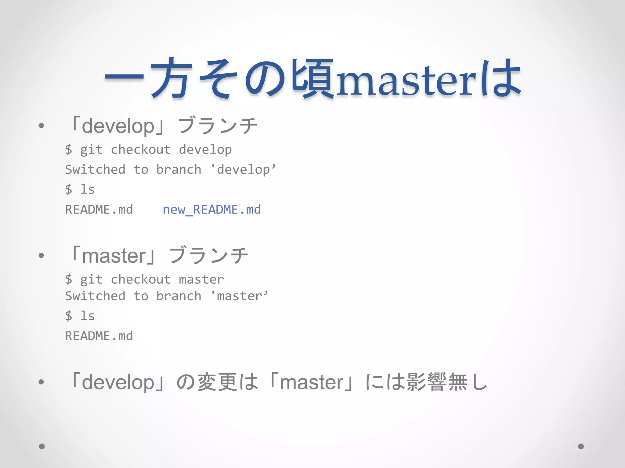 一方その頃masterは 
• 「develop」ブランチ 
$ git checkout develop 
Switched to branch 'develop’ 
$ ls 
README.md new_README.md 
• 「master」ブランチ 
$ git checkout master 
Switched to branch 'master’ 
$ ls 
README.md 
• 「develop」の変更は「master」には影響無し 
 