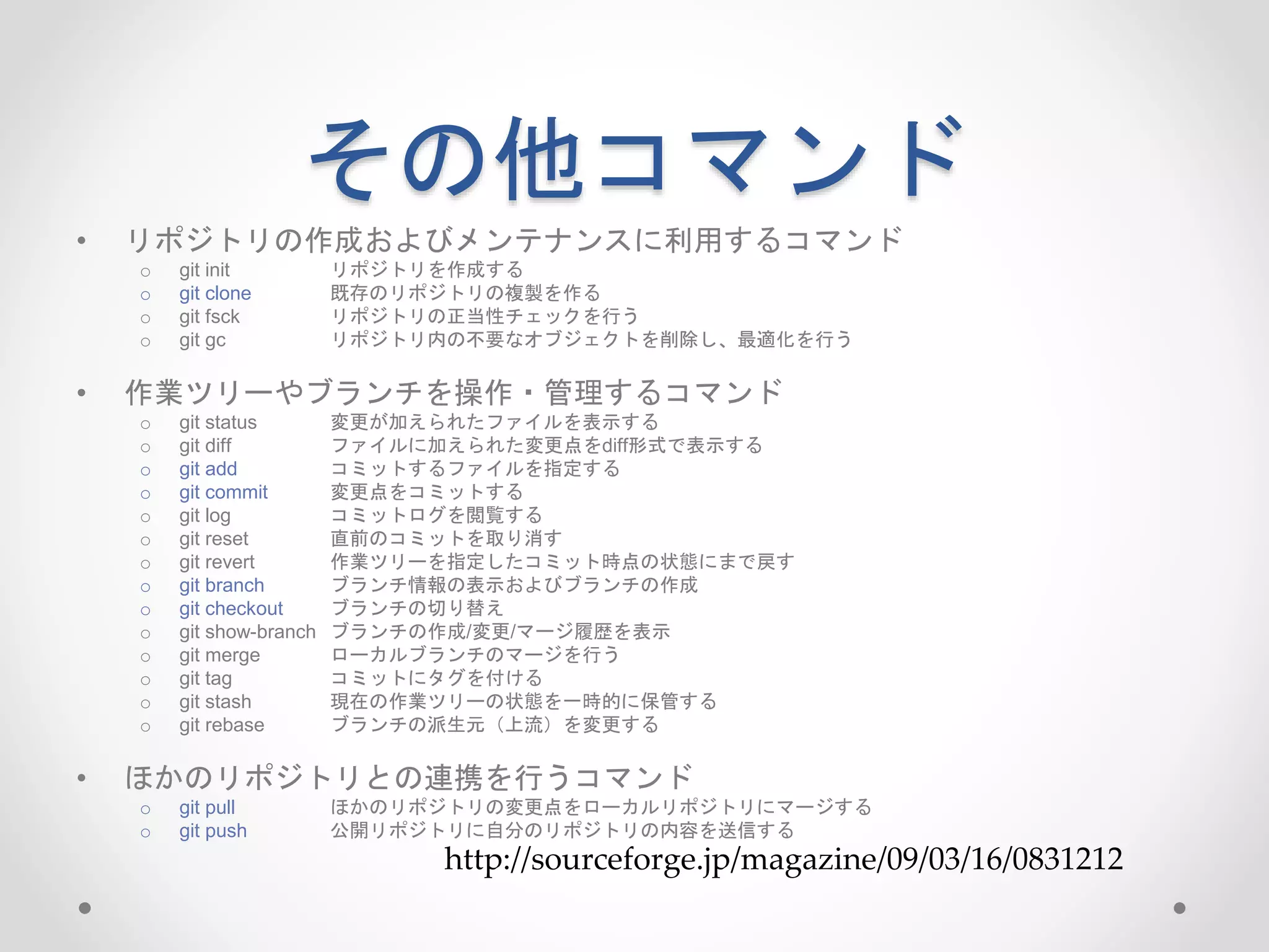 その他コマンド 
• リポジトリの作成およびメンテナンスに利用するコマンド 
o git init リポジトリを作成する 
o git clone 既存のリポジトリの複製を作る 
o git fsck リポジトリの正当性チェックを行う 
o git gc リポジトリ内の不要なオブジェクトを削除し、最適化を行う 
• 作業ツリーやブランチを操作・管理するコマンド 
o git status 変更が加えられたファイルを表示する 
o git diff ファイルに加えられた変更点をdiff形式で表示する 
o git add コミットするファイルを指定する 
o git commit 変更点をコミットする 
o git log コミットログを閲覧する 
o git reset 直前のコミットを取り消す 
o git revert 作業ツリーを指定したコミット時点の状態にまで戻す 
o git branch ブランチ情報の表示およびブランチの作成 
o git checkout ブランチの切り替え 
o git show-branch ブランチの作成/変更/マージ履歴を表示 
o git merge ローカルブランチのマージを行う 
o git tag コミットにタグを付ける 
o git stash 現在の作業ツリーの状態を一時的に保管する 
o git rebase ブランチの派生元（上流）を変更する 
• ほかのリポジトリとの連携を行うコマンド 
o git pull ほかのリポジトリの変更点をローカルリポジトリにマージする 
o git push 公開リポジトリに自分のリポジトリの内容を送信する 
http://sourceforge.jp/magazine/09/03/16/0831212 
 