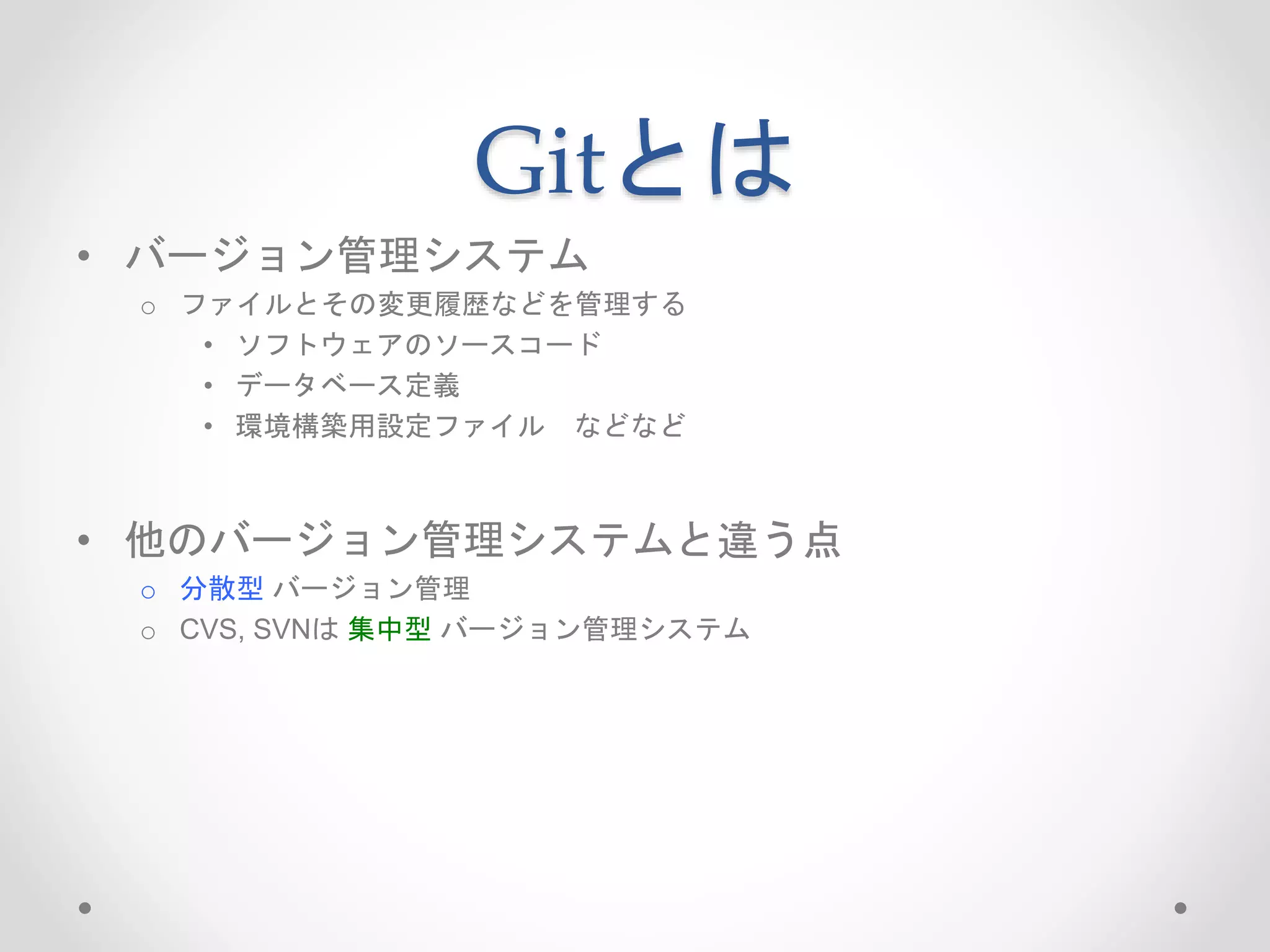 Gitとは 
• バージョン管理システム 
o ファイルとその変更履歴などを管理する 
• ソフトウェアのソースコード 
• データベース定義 
• 環境構築用設定ファイルなどなど 
• 他のバージョン管理システムと違う点 
o 分散型バージョン管理 
o CVS, SVNは集中型バージョン管理システム 
 