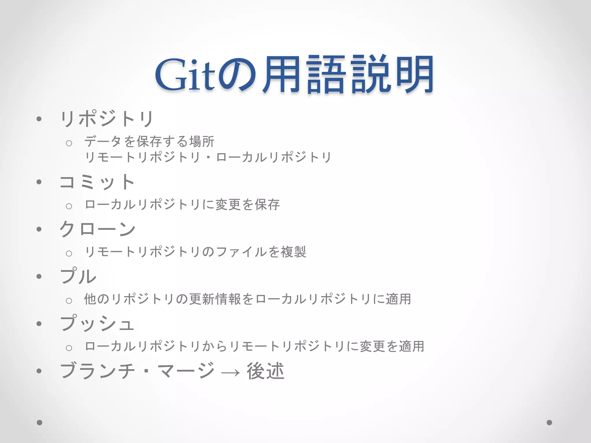 Gitの用語説明 
• リポジトリ 
o データを保存する場所 
リモートリポジトリ・ローカルリポジトリ 
• コミット 
o ローカルリポジトリに変更を保存 
• クローン 
o リモートリポジトリのファイルを複製 
• プル 
o 他のリポジトリの更新情報をローカルリポジトリに適用 
• プッシュ 
o ローカルリポジトリからリモートリポジトリに変更を適用 
• ブランチ・マージ→ 後述 
 
