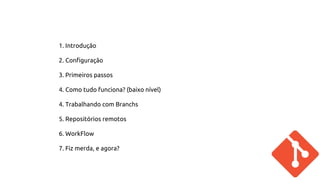 1. Introdução 
2. Configuração 
3. Primeiros passos 
4. Como tudo funciona? (baixo nível) 
4. Trabalhando com Branchs 
5. Repositórios remotos 
6. WorkFlow 
7. Fiz merda, e agora? 
 