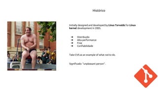 Histórico 
Initially designed and developed by Linus Torvalds for Linux 
kernel development in 2005. 
➔ Distribuido 
➔ Alta performance 
➔ Free 
➔ Confiabilidade 
Take CVS as an example of what not to do. 
Significado: "unpleasant person". 
 