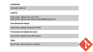 Instalando 
$ apt-get install git 
Usuário 
$ git config --global user.name "Eu" 
$ git config --global user.email meuEmail@examplo.com 
Ferramenta de merge 
$ git config --global merge.tool vimdiff 
Ferramenta de edição de texto 
$ git config --global core.editor emacs 
Alias 
$ git config --global alias.co checkout 
 