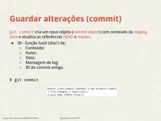 Guardar alterações (commit) 
git commit cria um novo objeto (commit object) com conteúdo da staging 
area e atualiza as referências HEAD e master. 
● ID - função hash (sha1) de: 
○ Conteúdo; 
○ Autor; 
○ Data; 
○ Mensagem de log; 
○ ID do commit antigo. 
$ git commit 
Grupo Linux da Universidade de Aveiro Sessão livre sobre GIT 
 