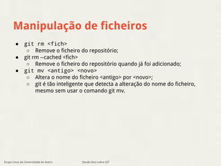 Manipulação de ficheiros 
● git rm <fich> 
○ Remove o ficheiro do repositório; 
● git rm --cached <fich> 
○ Remove o ficheiro do repositório quando já foi adicionado; 
● git mv <antigo> <novo> 
○ Altera o nome do ficheiro <antigo> por <novo>; 
○ git é tão inteligente que detecta a alteração do nome do ficheiro, 
mesmo sem usar o comando git mv. 
Grupo Linux da Universidade de Aveiro Sessão livre sobre GIT 
 