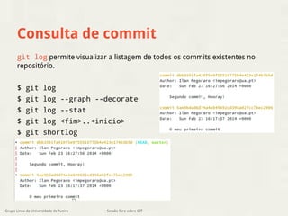 Consulta de commit 
git log permite visualizar a listagem de todos os commits existentes no 
repositório. 
$ git log 
$ git log --graph --decorate 
$ git log --stat 
$ git log <fim>..<inicio> 
$ git shortlog 
Grupo Linux da Universidade de Aveiro Sessão livre sobre GIT 
 