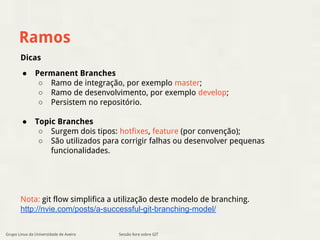 Ramos 
Sessão livre sobre GIT 
● Permanent Branches 
○ Ramo de integração, por exemplo master; 
○ Ramo de desenvolvimento, por exemplo develop; 
○ Persistem no repositório. 
● Topic Branches 
○ Surgem dois tipos: hotfixes, feature (por convenção); 
○ São utilizados para corrigir falhas ou desenvolver pequenas 
funcionalidades. 
Dicas 
Nota: git flow simplifica a utilização deste modelo de branching. 
http://nvie.com/posts/a-successful-git-branching-model/ 
Grupo Linux da Universidade de Aveiro 
 