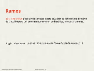 Ramos 
git checkout pode ainda ser usado para atualizar os ficheiros do diretório 
de trabalho para um determinado commit do histórico, temporariamente. 
$ git checkout c02293177dd5db9d458f20a6fd27bf8849d0c01f 
Grupo Linux da Universidade de Aveiro Sessão livre sobre GIT 
 