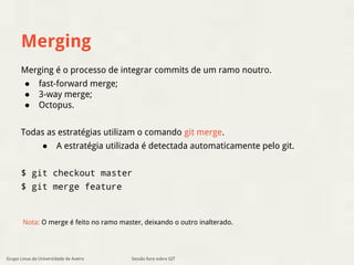 Merging 
Merging é o processo de integrar commits de um ramo noutro. 
● fast-forward merge; 
● 3-way merge; 
● Octopus. 
Todas as estratégias utilizam o comando git merge. 
● A estratégia utilizada é detectada automaticamente pelo git. 
$ git checkout master 
$ git merge feature 
Nota: O merge é feito no ramo master, deixando o outro inalterado. 
Sessão livre sobre GIT 
Grupo Linux da Universidade de Aveiro 
 
