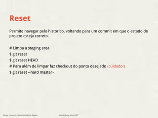 Reset 
Permite navegar pelo histórico, voltando para um commit em que o estado do 
projeto esteja correto. 
# Limpa a staging area 
$ git reset 
$ git reset HEAD 
# Para além de limpar faz checkout do ponto desejado (cuidado!) 
$ git reset --hard master~ 
Grupo Linux da Universidade de Aveiro Sessão livre sobre GIT 
 