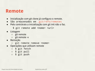 Remote 
● Inicialização com git clone já configura o remote. 
● São armazenados em .git/refs/remotes 
● Pelo contráraio a inicialização com git init não o faz. 
$ git remote add <nome> <url> 
● Listagem 
○ git remote 
○ git remote -v 
● Remoção 
○ git remote remove <nome> 
● Operações que utilizam remote 
○ $ git fetch 
○ $ git pull 
○ $ git push 
Grupo Linux da Universidade de Aveiro Sessão livre sobre GIT 
 