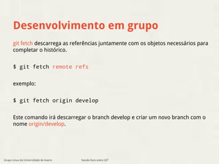 Desenvolvimento em grupo 
git fetch descarrega as referências juntamente com os objetos necessários para 
completar o histórico. 
$ git fetch remote refs 
exemplo: 
$ git fetch origin develop 
Este comando irá descarregar o branch develop e criar um novo branch com o 
nome origin/develop. 
Grupo Linux da Universidade de Aveiro Sessão livre sobre GIT 
 