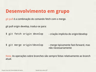 Desenvolvimento em grupo 
git pull é a combinação do comando fetch com o merge. 
git pull origin develop, traduz-se para: 
$ git fetch origin develop 
$ git merge origin/develop 
Nota: As operações sobre branches são sempre feitas relativamente ao branch 
atual. 
Sessão livre sobre GIT 
- criação implicita do origin/develop 
- merge tipicamente fast-forward, mas 
não necessariamente 
Grupo Linux da Universidade de Aveiro 
 