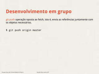 Desenvolvimento em grupo 
git push operação oposta ao fetch, isto é, envia as referências juntamente com 
os objetos necessários. 
$ git push origin master 
Grupo Linux da Universidade de Aveiro Sessão livre sobre GIT 
 