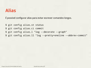 Alias 
É possível configurar alias para evitar escrever comandos longos. 
$ git config alias.st status 
$ git config alias.ci commit 
$ git config alias.l “log --decorate --graph” 
$ git config alias.ll “log --pretty=oneline --abbrev-commit” 
Grupo Linux da Universidade de Aveiro Sessão livre sobre GIT 
 