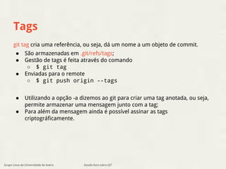Tags 
git tag cria uma referência, ou seja, dá um nome a um objeto de commit. 
● São armazenadas em .git/refs/tags; 
● Gestão de tags é feita através do comando 
○ $ git tag 
● Enviadas para o remote 
○ $ git push origin --tags 
● Utilizando a opção -a dizemos ao git para criar uma tag anotada, ou seja, 
permite armazenar uma mensagem junto com a tag; 
● Para além da mensagem ainda é possível assinar as tags 
criptográficamente. 
Grupo Linux da Universidade de Aveiro Sessão livre sobre GIT 
 