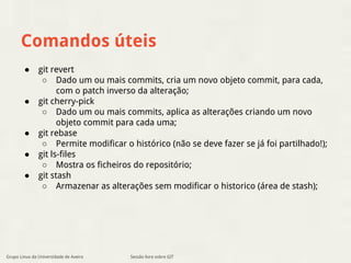 Comandos úteis 
Sessão livre sobre GIT 
● git revert 
○ Dado um ou mais commits, cria um novo objeto commit, para cada, 
com o patch inverso da alteração; 
● git cherry-pick 
○ Dado um ou mais commits, aplica as alterações criando um novo 
objeto commit para cada uma; 
● git rebase 
○ Permite modificar o histórico (não se deve fazer se já foi partilhado!); 
● git ls-files 
○ Mostra os ficheiros do repositório; 
● git stash 
○ Armazenar as alterações sem modificar o historico (área de stash); 
Grupo Linux da Universidade de Aveiro 
 