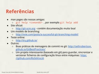 Referências 
● man pages são nossas amigas: 
○ git help <comando> , por exemplo git help add 
● Site oficial: 
○ http://git-scm.org - contém documentação muito boa! 
● Um modelo de branching: 
○ http://nvie.com/posts/a-successful-git-branching-model/ 
● Teste online: 
○ http://try.github.io/ 
● Outros: 
○ Boas práticas de mensagens de commit no git: http://sethrobertson. 
github.io/GitBestPractices/ 
○ Um projeto interessante (baseado em git) para guardar, sincronizar e 
versionar ficheiros de configuração linux entre máquinas: https: 
//github.com/RichiH/vcsh 
Grupo Linux da Universidade de Aveiro Sessão livre sobre GIT 
 