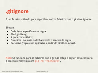.gitignore 
É um ficheiro utilizado para especificar outros ficheiros que o git deve ignorar. 
Sintaxe: 
● Cada linha especifica uma regra; 
● Shell globbing; 
● # para comentários; 
● O caráter ! no início da linha inverte o sentido da regra; 
● Recursivo (regras são aplicadas a partir do diretório actual). 
Nota: Só funciona para os ficheiros que o git não esteja a seguir, caso contrário 
é preciso removê-los com git rm <ficheiro>. 
Sessão livre sobre GIT 
Grupo Linux da Universidade de Aveiro 
 