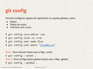 git config 
Permite configurar opções do repositório ou opções globais, como: 
● Editor; 
● Dados do autor; 
● Interface com cores. 
$ git config core.editor vim 
$ git config color.ui true 
$ git config user.name Glua 
$ git config user.email “glua@ua.pt” 
Nota: Para remover basta usar a flag --unset 
$ git config --unset … 
Nota 2: Para configurações globais basta usar a flag --global. 
$ git config --global … 
Sessão livre sobre GIT 
Grupo Linux da Universidade de Aveiro 
 