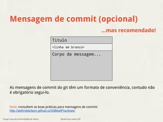 Mensagem de commit (opcional) 
...mas recomendado! 
Titulo 
<linha em branco> 
Corpo da messagem... 
As mensagens de commit do git têm um formato de conveniência, contudo não 
é obrigatório segui-lo. 
Nota: consultem as boas práticas para mensagens de commit: 
http://sethrobertson.github.io/GitBestPractices/ 
Sessão livre sobre GIT 
Grupo Linux da Universidade de Aveiro 
 