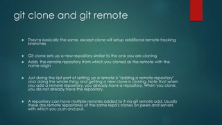 git clone and git remote 
 They're basically the same, except clone will setup additional remote tracking 
branches 
 Git clone sets up a new repository similar to the one you are cloning 
 Adds the remote repository from which you cloned as the remote with the 
name origin 
 Just doing the last part of setting up a remote is "adding a remote repository" 
and doing the whole thing and getting a new clone is cloning. Note that when 
you add a remote repository, you already have a repository. When you clone, 
you do not already have the repository. 
 A repository can have multiple remotes added to it via git remote add. Usually 
these are remote repositories of the same repo's clones on peers and servers 
with which you push and pull. 
 
