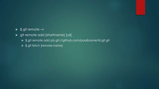  $ git remote –v 
 git remote add [shortname] [url] 
 $ git remote add pb git://github.com/paulboone/ticgit.git 
 $ git fetch [remote-name] 
 