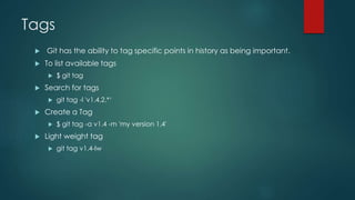 Tags 
 Git has the ability to tag specific points in history as being important. 
 To list available tags 
 $ git tag 
 Search for tags 
 git tag -l 'v1.4.2.*‘ 
 Create a Tag 
 $ git tag -a v1.4 -m 'my version 1.4' 
 Light weight tag 
 git tag v1.4-lw 
 
