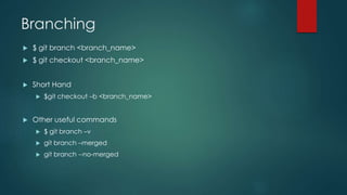 Branching 
 $ git branch <branch_name> 
 $ git checkout <branch_name> 
 Short Hand 
 $git checkout –b <branch_name> 
 Other useful commands 
 $ git branch –v 
 git branch –merged 
 git branch --no-merged 
 