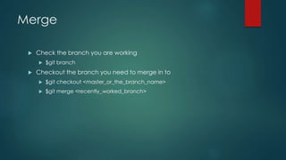 Merge 
 Check the branch you are working 
 $git branch 
 Checkout the branch you need to merge in to 
 $git checkout <master_or_the_branch_name> 
 $git merge <recently_worked_branch> 
 
