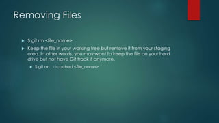 Removing Files 
 $ git rm <file_name> 
 Keep the file in your working tree but remove it from your staging 
area. In other words, you may want to keep the file on your hard 
drive but not have Git track it anymore. 
 $ git rm - -cached <file_name> 
 