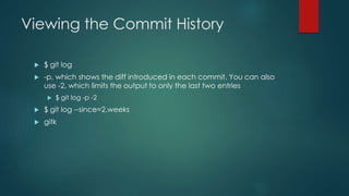 Viewing the Commit History 
 $ git log 
 -p, which shows the diff introduced in each commit. You can also 
use -2, which limits the output to only the last two entries 
 $ git log -p -2 
 $ git log --since=2.weeks 
 gitk 
 