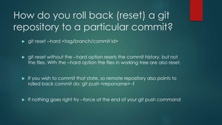 How do you roll back (reset) a git 
repository to a particular commit? 
 git reset --hard <tag/branch/commit id> 
 git reset without the --hard option resets the commit history, but not 
the files. With the --hard option the files in working tree are also reset. 
 If you wish to commit that state, so remote repository also points to 
rolled back commit do: git push <reponame> -f 
 If nothing goes right try --force at the end of your git push command 
 